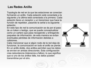 Las Redes Anillo Topología de red en la que las estaciones se conectan formando un anillo. Cada estación está conectada a la siguiente y la última está conectada a la primera. Cada estación tiene un receptor y un transmisor que hace la función de repetidor, pasando la señal a la siguiente estación. En este tipo de red la comunicación se da por el paso de un token o testigo, que se puede conceptualizar como un cartero que pasa recogiendo y entregando paquetes de información, de esta manera se evitan eventuales pérdidas de información debidas a colisiones. Cabe mencionar que si algún nodo de la red deja de funcionar, la comunicación en todo el anillo se pierde. En un anillo doble, dos anillos permiten que los datos se envíen en ambas direcciones. Esta configuración crea redundancia (tolerancia a fallos), lo que significa que si uno de los anillos falla, los datos pueden transmitirse por el otro. 
