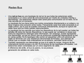 Una  red en bus  es una topologia de red en la que todas las estaciones están conectadas a un único canal de comunicaciones por medio de unidades interfaz y derivadores. Las estaciones utilizan este canal para comunicarse con el resto. Es la más sencilla por el momento. La topología de bus tiene todos sus nodos conectados directamente a un enlace y no tiene ninguna otra conexión entre nodos. Físicamente cada host está conectado a un cable común, por lo que se pueden comunicar directamente, aunque la ruptura del cable hace que los hosts queden desconectados. La topología de bus permite que todos los dispositivos de la red puedan ver todas las señales de todos los demás dispositivos, lo que puede ser ventajoso si desea que todos los dispositivos obtengan esta información. Sin embargo, puede representar una desventaja, ya que es común que se produzcan problemas segmentando la red en varias partes. Es la topología más común en pequeñas LAN.Los extremos del cable se terminan con una  resistencia denominada terminador , que además de indicar que no existen más ordenadores en el extremo, permiten cerrar el bus. También representa una desventaja ya que si el cable se rompe, ninguno de los ordenadores tendrá acceso a la red. Es la tercera de las topologias principales. Las estaciones estan conectadas por un unico segmento de cable A diferencia del anillo, el bus es pasivo, no se produce  generación de señales en cada nodo. Redes Bus 