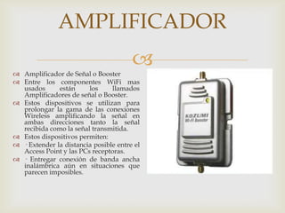 AMPLIFICADOR
                                       
 Amplificador de Señal o Booster
 Entre los componentes WiFi mas
  usados      están     los     llamados
  Amplificadores de señal o Booster.
 Estos dispositivos se utilizan para
  prolongar la gama de las conexiones
  Wireless amplificando la señal en
  ambas direcciones tanto la señal
  recibida como la señal transmitida.
 Estos dispositivos permiten:
 · Extender la distancia posible entre el
  Access Point y las PCs receptoras.
 · Entregar conexión de banda ancha
  inalámbrica aún en situaciones que
  parecen imposibles.
 