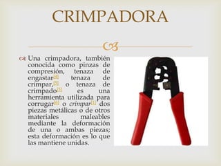 CRIMPADORA
                           
 Una crimpadora, también
  conocida como pinzas de
  compresión, tenaza de
  engastar[4]    tenaza     de
  crimpar,[5] o tenaza de
  crimpado[5]      es      una
  herramienta utilizada para
  corrugar[6] o crimpar[1] dos
  piezas metálicas o de otros
  materiales        maleables
  mediante la deformación
  de una o ambas piezas;
  esta deformación es lo que
  las mantiene unidas.
 