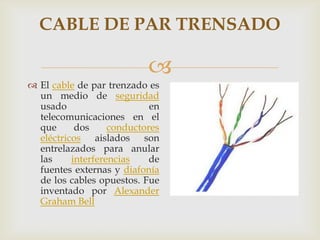 CABLE DE PAR TRENSADO

                           
 El cable de par trenzado es
  un medio de seguridad
  usado                     en
  telecomunicaciones en el
  que      dos     conductores
  eléctricos aislados son
  entrelazados para anular
  las     interferencias    de
  fuentes externas y diafonía
  de los cables opuestos. Fue
  inventado por Alexander
  Graham Bell
 