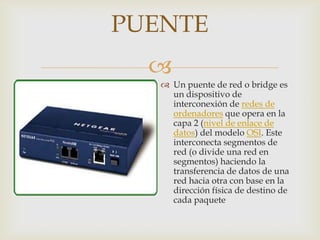 PUENTE
  
    Un puente de red o bridge es
     un dispositivo de
     interconexión de redes de
     ordenadores que opera en la
     capa 2 (nivel de enlace de
     datos) del modelo OSI. Este
     interconecta segmentos de
     red (o divide una red en
     segmentos) haciendo la
     transferencia de datos de una
     red hacia otra con base en la
     dirección física de destino de
     cada paquete
 