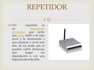 REPETIDOR
                           
 UN          repetidor   es
  un             dispositivo
  electrónico que recibe
  una señal débil o de bajo
  nivel y la retransmite a
  una potencia o nivel más
  alto, de tal modo que se
  puedan cubrir distancias
  más        largas      sin
  degradación o con una
  degradación tolerable.
 