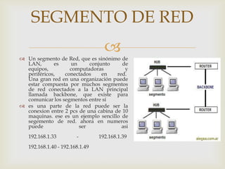 SEGMENTO DE RED
                                   
 Un segmento de Red, que es sinónimo de
  LAN,       es    un      conjunto     de
  equipos,         computadoras          y
  periféricos,   conectados     en    red.
  Una gran red en una organización puede
  estar compuesta por muchos segmentos
  de red conectados a la LAN principal
  llamada backbone, que existe para
  comunicar los segmentos entre sí
 es una parte de la red puede ser la
  conexion entre 2 pcs de una cabina de 10
  maquinas. ese es un ejemplo sencillo de
  segemento de red. ahora en numeros
  puede                ser              asi
   192.168.1.33         -        192.168.1.39
   192.168.1.40 - 192.168.1.49
 