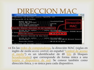 DIRECCION MAC
             


 En las redes de computadoras, la dirección MAC (siglas en
  inglés de media access control; en español "control de acceso
  al medio") es un identificador de 48 bits (6 bloques
  hexadecimales) que corresponde de forma única a una
  tarjeta o dispositivo de red. Se conoce también como
  dirección física, y es única para cada dispositivo.
 