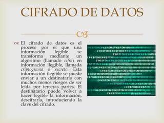 CIFRADO DE DATOS
                            
 El cifrado de datos es el
  proceso por el que una
  información       legible  se
  transforma      mediante   un
  algoritmo (llamado cifra) en
  información ilegible, llamada
  criptograma o secreto. Esta
  información ilegible se puede
  enviar a un destinatario con
  muchos menos riesgos de ser
  leída por terceras partes. El
  destinatario puede volver a
  hacer legible la información,
  descifrarla, introduciendo la
  clave del cifrado.
 