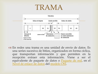 TRAMA
                           


 En redes una trama es una unidad de envío de datos. Es
  una series sucesiva de bitios, organizados en forma cíclica,
  que transportan información y que permiten en la
  recepción extraer esta información. Viene a ser el
  equivalente de paquete de datos o Paquete de red, en el
  Nivel de enlace de datos del modelo OSI.
 