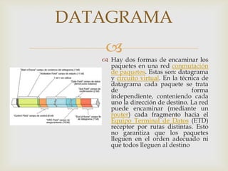 DATAGRAMA
    
    Hay dos formas de encaminar los
     paquetes en una red conmutación
     de paquetes. Estas son: datagrama
     y circuito virtual. En la técnica de
     datagrama cada paquete se trata
     de                            forma
     independiente, conteniendo cada
     uno la dirección de destino. La red
     puede encaminar (mediante un
     router) cada fragmento hacia el
     Equipo Terminal de Datos (ETD)
     receptor por rutas distintas. Esto
     no garantiza que los paquetes
     lleguen en el orden adecuado ni
     que todos lleguen al destino
 