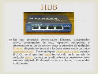 HUB
                             

 Un hub repetidor concentrador Ethernet, concentrador
  activo, concentrador de red,, repetidor multipuerto o
  concentrador es un dispositivo para la conexión de múltiples
  Ethernet dispositivos entre sí y los hace actuar como un único
  segmento de red . Tiene múltiples de entrada / salida puertos
  (I / O), en el que una señal introducida en la entrada de
  cualquier puerto aparece en la salida de cada puerto excepto el
  entrante original. El dispositivo es una forma de repetidor
  multipuerto..
 