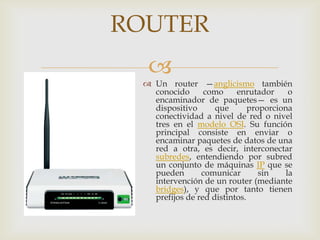 ROUTER
  
  Un router —anglicismo también
   conocido      como     enrutador      o
   encaminador de paquetes— es un
   dispositivo      que       proporciona
   conectividad a nivel de red o nivel
   tres en el modelo OSI. Su función
   principal consiste en enviar o
   encaminar paquetes de datos de una
   red a otra, es decir, interconectar
   subredes, entendiendo por subred
   un conjunto de máquinas IP que se
   pueden       comunicar        sin    la
   intervención de un router (mediante
   bridges), y que por tanto tienen
   prefijos de red distintos.
 