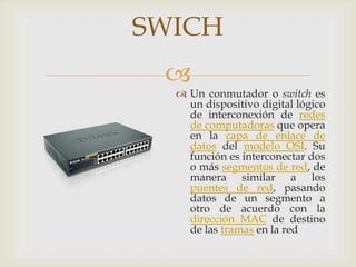 SWICH
 
   Un conmutador o switch es
    un dispositivo digital lógico
    de interconexión de redes
    de computadoras que opera
    en la capa de enlace de
    datos del modelo OSI. Su
    función es interconectar dos
    o más segmentos de red, de
    manera similar a los
    puentes de red, pasando
    datos de un segmento a
    otro de acuerdo con la
    dirección MAC de destino
    de las tramas en la red
 