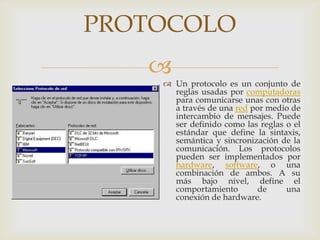 PROTOCOLO
   
     Un protocolo es un conjunto de
      reglas usadas por computadoras
      para comunicarse unas con otras
      a través de una red por medio de
      intercambio de mensajes. Puede
      ser definido como las reglas o el
      estándar que define la sintaxis,
      semántica y sincronización de la
      comunicación. Los protocolos
      pueden ser implementados por
      hardware, software, o una
      combinación de ambos. A su
      más bajo nivel, define el
      comportamiento        de     una
      conexión de hardware.
 