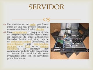 SERVIDOR
                                    
 Un servidor es un nodo que forma
  parte de una red, provee servicios a
  otros nodos denominados clientes
 Una computadora en la que se ejecuta
  un programa que realiza alguna tarea
  en beneficio de otras aplicaciones
  llamadas clientes, tanto si se trata de
  un ordenador central (mainframe), un
  miniordenador, una computadora
  personal, una PDA o un sistema
  embebido;     sin    embargo,       hay
  computadoras destinadas únicamente
  a proveer los servicios de estos
  programas: estos son los servidores
  por antonomasia.
 