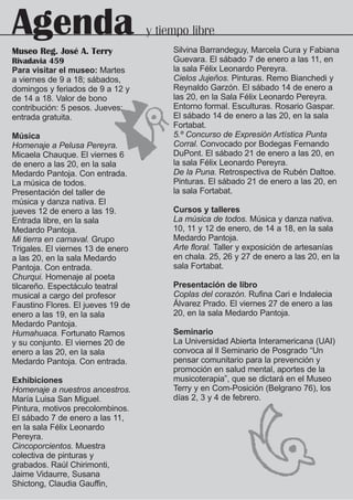 Agenda                             y tiempo libre
                                        Silvina Barrandeguy, Marcela Cura y Fabiana
Museo Reg. José A. Terry
Rivadavia 459                           Guevara. El sábado 7 de enero a las 11, en
Para visitar el museo: Martes           la sala Félix Leonardo Pereyra.
a viernes de 9 a 18; sábados,           Cielos Jujeños. Pinturas. Remo Bianchedi y
domingos y feriados de 9 a 12 y         Reynaldo Garzón. El sábado 14 de enero a
de 14 a 18. Valor de bono               las 20, en la Sala Félix Leonardo Pereyra.
contribución: 5 pesos. Jueves:          Entorno formal. Esculturas. Rosario Gaspar.
entrada gratuita.                       El sábado 14 de enero a las 20, en la sala
                                        Fortabat.
Música                                  5.º Concurso de Expresión Artística Punta
Homenaje a Pelusa Pereyra.              Corral. Convocado por Bodegas Fernando
Micaela Chauque. El viernes 6           DuPont. El sábado 21 de enero a las 20, en
de enero a las 20, en la sala           la sala Félix Leonardo Pereyra.
Medardo Pantoja. Con entrada.           De la Puna. Retrospectiva de Rubén Daltoe.
La música de todos.                     Pinturas. El sábado 21 de enero a las 20, en
Presentación del taller de              la sala Fortabat.
música y danza nativa. El
jueves 12 de enero a las 19.            Cursos y talleres
Entrada libre, en la sala               La música de todos. Música y danza nativa.
Medardo Pantoja.                        10, 11 y 12 de enero, de 14 a 18, en la sala
Mi tierra en carnaval. Grupo            Medardo Pantoja.
Trigales. El viernes 13 de enero        Arte floral. Taller y exposición de artesanías
a las 20, en la sala Medardo            en chala. 25, 26 y 27 de enero a las 20, en la
Pantoja. Con entrada.                   sala Fortabat.
Churqui. Homenaje al poeta
tilcareño. Espectáculo teatral          Presentación de libro
musical a cargo del profesor            Coplas del corazón. Rufina Cari e Indalecia
Faustino Flores. El jueves 19 de        Álvarez Prado. El viernes 27 de enero a las
enero a las 19, en la sala              20, en la sala Medardo Pantoja.
Medardo Pantoja.
Humahuaca. Fortunato Ramos              Seminario
y su conjunto. El viernes 20 de         La Universidad Abierta Interamericana (UAI)
enero a las 20, en la sala              convoca al ll Seminario de Posgrado “Un
Medardo Pantoja. Con entrada.           pensar comunitario para la prevención y
                                        promoción en salud mental, aportes de la
Exhibiciones                            musicoterapia”, que se dictará en el Museo
Homenaje a nuestros ancestros.          Terry y en Com-Posición (Belgrano 76), los
María Luisa San Miguel.                 días 2, 3 y 4 de febrero.
Pintura, motivos precolombinos.
El sábado 7 de enero a las 11,
en la sala Félix Leonardo
Pereyra.
Cincoporcientos. Muestra
colectiva de pinturas y
grabados. Raúl Chirimonti,
Jaime Vidaurre, Susana
Shictong, Claudia Gauffin,
 
