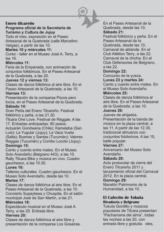 Enero tilcareño                                   En el Paseo Artesanal de la
Programa oficial de la Secretaría de              Quebrada, desde las 10.
Turismo y Cultura de Jujuy                        Sábado 21:
Todo el mes, exposición en el Paseo               Festival folklórico y peña. En el
Artesanal de la Quebrada (calle Marcelino         Paseo Artesanal de la
Vargas), a partir de las 10.                      Quebrada, desde las 10.
Martes 10 y miércoles 11:                         Carnaval de ablande. En el
Curso - taller en el Museo José A. Terry, a       Club Atlético Terry, a las 22.
las 16.                                           Carnaval de la chicha. En el
Miércoles 11:                                     Club Defensores de Belgrano,
Feria de la Empanada, con animación de            a las 22.
conjuntos folklóricos. En el Paseo Artesanal      Domingo 22:
de la Quebrada, a las 20.                         Concurso de la yusca.
Jueves 12 y viernes 13:                           Lunes 23 y martes 24:
Clases de danza folklórica al aire libre. En el   Canto y cuento entre mates. En
Paseo Artesanal de la Quebrada, a las 10.         el Museo Soto Avendaño.
Viernes 13:                                       Miércoles 25:
Presentación de la comparsa Pocos pero            Clases de danza folklórica al
locos, en el Paseo Artesanal de la Quebrada.      aire libre. En el Paseo Artesanal
Sábado 14:                                        de la Quebrada, a las 10.
Gran Peña del Enero Tilcareño. Festival           Jueves 26:
folklórico y peña, a las 21.30.                   Jueves de ahijados.
Tilcara One Love. Festival de Reggae. A las       Presentación de la banda de
17. Entradas anticipadas: 80 pesos.               música en la plaza central, a
Actuarán Gondwana (Chile); Kameleba (San          las 11. A partir de las 12.30,
Luis); La Yugular (Jujuy); La Vaca Vuela          tradicional almuerzo con
(Salta); Buenas y Santas (Tucumán); Valores       conjuntos folcloricos. A las 15,
Reggae (Tucumán) y Combo Locoto (Jujuy).          baile popular.
Domingo 15:                                       Viernes 27:
Canto y cuento entre mates. En el Museo           Aniversario del Museo Soto
Soto Avendaño (Belgrano 443), a las 10.           Avendaño.
Rally Tilcara Bike y música en vivo. Cuadro       Sábado 28:
gauchesco, a las 10.30.                           Acto protocolar de cierre del
Lunes 16:                                         Enero Tilcareño 2011 y
Talleres culturales. Cuadro gauchesco. En el      lanzamiento oficial del Carnaval
Museo Soto Avendaño, desde las 10.                2012. En la plaza central.
Martes 17:                                        Domingo 29:
Clases de danza folklórica al aire libre. En el   Maratón Patrimonio de la
Paseo Artesanal de la Quebrada, a las 10.         Humanidad, a las 10.
Concierto Supaytawa y Chuspita. En el salón
municipal José de San Martín, a las 21.           El Cafecito de Tukuta
Miércoles 18:                                     Rivadavia y Belgrano
Espectáculo musical en el Museo José A.           Tukuta Gordillo y músicos
Terry, a las 20. Entrada libre.                   populares de Tilcara presentan
Viernes 20:                                       “Pachamana del alma”, todas
Clases de danza folklórica al aire libre y        las noches a las 20, con
presentación de la comparsa Los Gosairas.         entrada libre y gratuita. oles,
 