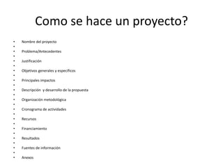 Como se hace un proyecto?
•   Nombre del proyecto
•
•   Problema/Antecedentes
•
•   Justificación
•
•   Objetivos generales y específicos
•
•   Principales impactos
•
•   Descripción y desarrollo de la propuesta
•
•   Organización metodológica
•
•   Cronograma de actividades
•
•   Recursos
•
•   Financiamiento
•
•   Resultados
•
•   Fuentes de información
•
•   Anexos
 