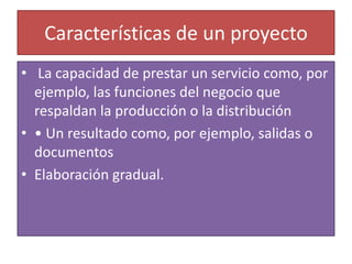 Características de un proyecto
• La capacidad de prestar un servicio como, por
  ejemplo, las funciones del negocio que
  respaldan la producción o la distribución
• • Un resultado como, por ejemplo, salidas o
  documentos
• Elaboración gradual.
 