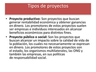 Tipos de proyectos

• Proyecto productivo: Son proyectos que buscan
  generar rentabilidad económica y obtener ganancias
  en dinero. Los promotores de estos proyectos suelen
  ser empresas e individuos interesados en alcanzar
  beneficios económicos para distintos fines.
• Proyecto público o social: Son los proyectos que
  buscan alcanzar un impacto sobre la calidad de vida de
  la población, los cuales no necesariamente se expresan
  en dinero. Los promotores de estos proyectos son
  el estado, los organismos multilaterales, las ONG y
  también las empresas, en sus políticas
  de responsabilidad social.
 