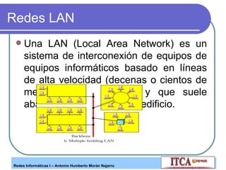 Redes LAN Una LAN (Local Area Network) es un sistema de interconexión de equipos de equipos informáticos basado en líneas de alta velocidad (decenas o cientos de megabits por segundo) y que suele abarcar, como mucho; un edificio. 