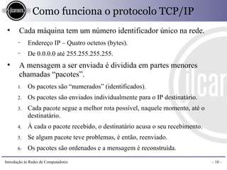 Como funciona o protocolo TCP/IP
 ●
       Cada máquina tem um número identificador único na rede.
       −    Endereço IP – Quatro octetos (bytes).
       −    De 0.0.0.0 até 255.255.255.255.
 ●
       A mensagem a ser enviada é dividida em partes menores
       chamadas “pacotes”.
       1.   Os pacotes são “numerados” (identificados).
       2.   Os pacotes são enviados individualmente para o IP destinatário.
       3.   Cada pacote segue a melhor rota possível, naquele momento, até o
            destinatário.
       4.   À cada o pacote recebido, o destinatário acusa o seu recebimento.
       5.   Se algum pacote teve problemas, é então, reenviado.
       6.   Os pacotes são ordenados e a mensagem é reconstruída.

Introdução às Redes de Computadores                                             – 10 –
 