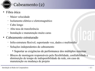 Cabeamento (2)
 ●
     Fibra ótica
       −   Maior velocidade
       −   Isolamento elétrico e eletromagnético
       −   Cabo longo
       −   Alta taxa de transferência
       −   Instalação e manutenção muito caras
 ●
     Cabeamento estruturado
       −   Infra-estrutura flexível, suportando voz, dados e multimídia
       −   Soluções independentes de cabeamento
             ●
              Suportar as exigências de performance dos múltiplos sistemas
       −   Blocos de montagem responsáveis pela flexibilidade, confiabilidade e
           diminuição de tempo de indisponibilidade da rede, em caso de
           manutenção ou mudança de projeto

Introdução às Redes de Computadores                                               – 12 –
 