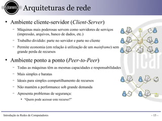 Arquiteturas de rede
 ●
     Ambiente cliente-servidor (Client-Server)
       −   Máquinas mais poderosas servem como servidores de serviços
           (impressão, arquivos, banco de dados, etc.)
       −   Trabalho dividido: parte no servidor e parte no cliente
       −   Permite economia (em relação à utilização de um mainframe) sem
           grande perda de recursos

 ●
     Ambiente ponto a ponto (Peer-to-Peer)
       −   Todas as máquinas têm as mesmas capacidades e responsabilidades
       −   Mais simples e baratas
       −   Ideais para simples compartilhamento de recursos
       −   Não mantém a performance sob grande demanda
       −   Apresenta problemas de segurança:
             ●
                 “Quem pode acessar este recurso?”



Introdução às Redes de Computadores                                          – 13 –
 