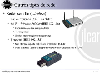 Outros tipos de rede
 ●
     Redes sem fio (wireless)
       −   Rádio-freqüência (2.4GHz a 5GHz)
       −   Wi-Fi – Wireless Fidelity (IEEE 802.11x)
             ●
                 Comunicação entre computadores
             ●
                 Access points
             ●
                 Grande preocupação com segurança
       −   Bluetooth (IEEE 802.15.1)
             ●
                 Não oferece suporte nativo aos protocolos TCP/IP
             ●
                 Mais utilizada (e indicada) para conexão entre dispositivos e PDAs




Introdução às Redes de Computadores                                                   – 14 –
 