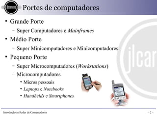 Portes de computadores
 ●
     Grande Porte
       −   Super Computadores e Mainframes
 ●
     Médio Porte
       −   Super Minicomputadores e Minicomputadores
 ●
     Pequeno Porte
       −   Super Microcomputadores (Workstations)
       −   Microcomputadores
             ●
                 Micros pessoais
             ●
                 Laptops e Notebooks
             ●
                 Handhelds e Smartphones


Introdução às Redes de Computadores                    –2–
 