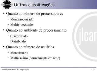 Outras classificações
 ●
     Quanto ao número de processadores
       −   Monoprocessado
       −   Multiprocessado
 ●
     Quanto ao ambiente de processamento
       −   Centralizado
       −   Distribuído
 ●
     Quanto ao número de usuários
       −   Monousuário
       −   Multiusuário (normalmente em rede)


Introdução às Redes de Computadores             –3–
 