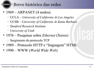 Breve histórico das redes
 ●
     1969 – ARPANET (4 nodos).
       −   UCLA – University of California At Los Angeles
       −   UCSB – University of California At Santa Barbara
       −   Stanford Research Institute
       −   University of Utah
 ●
     1976 – Pesquisas sobre Ethernet (Xerox)
       −   Surgimento do protocolo TCP
 ●
     1989 – Protocolo HTTP e “linguagem” HTML
 ●
     1990 – WWW (World Wide Web)



Introdução às Redes de Computadores                           –4–
 