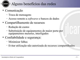 Alguns benefícios das redes
 ●
     Comunicação
       −   Troca de mensagens
       −   Acesso remoto a softwares e bancos de dados
 ●
     Compartilhamento de recursos
       −   Redução de custos
       −   Substituição de equipamentos de maior porte por
           equipamentos menores, interligados
 ●
     Confiabilidade e segurança:
       −   Minimizar falhas
       −   Evitar utilização não autorizada de recursos compartilhados



Introdução às Redes de Computadores                                      –5–
 