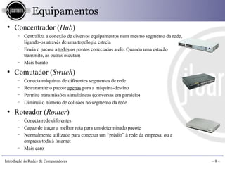 Equipamentos
 ●
     Concentrador (Hub)
       −   Centraliza a conexão de diversos equipamentos num mesmo segmento da rede,
           ligando-os através de uma topologia estrela
       −   Envia o pacote a todos os pontos conectados a ele. Quando uma estação
           transmite, as outras escutam
       −   Mais barato
 ●
     Comutador (Switch)
       −   Conecta máquinas de diferentes segmentos de rede
       −   Retransmite o pacote apenas para a máquina-destino
       −   Permite transmissões simultâneas (conversas em paralelo)
       −   Diminui o número de colisões no segmento da rede
 ●
     Roteador (Router)
       −   Conecta rede diferentes
       −   Capaz de traçar a melhor rota para um determinado pacote
       −   Normalmente utilizado para conectar um “prédio” à rede da empresa, ou a
           empresa toda à Internet
       −   Mais caro

Introdução às Redes de Computadores                                                    –8–
 
