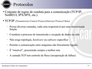 Protocolos
 ●
     Conjunto de regras de conduta para a comunicação (TCP/IP,
     NetBEUI, IPX/SPX, etc.)
 ●
     TCP/IP (Transmission Control Protocol/Internet Protocol Suite)
      −   Possui diversas camadas, cada uma responsável por uma determinada
          função
      −   Coordena o processo de transmissão e recepção de dados na rede
      −   Não exige topologia, hardware ou software específico
      −   Permite a comunicação entre máquinas não fisicamente ligadas
      −   É “roteável”, procurando sempre a melhor rota
      −   A camada TCP tem controle de fluxo (recuperação de falhas)


Introdução às Redes de Computadores                                           –9–
 