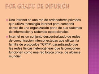  Una intranet es una red de ordenadores privados
  que utiliza tecnología Internet para compartir
  dentro de una organización parte de sus sistemas
  de información y sistemas operacionales.
 Internet es un conjunto descentralizado de redes
  de comunicación interconectadas que utilizan la
  familia de protocolos TCP/IP, garantizando que
  las redes físicas heterogéneas que la componen
  funcionen como una red lógica única, de alcance
  mundial.
 