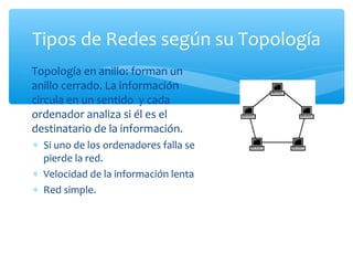 Tipos de Redes según su Topología
∗ Topología en anillo: forman un
  anillo cerrado. La información
  circula en un sentido y cada
  ordenador analiza si él es el
  destinatario de la información.
  ∗ Si uno de los ordenadores falla se
    pierde la red.
  ∗ Velocidad de la información lenta
  ∗ Red simple.
 
