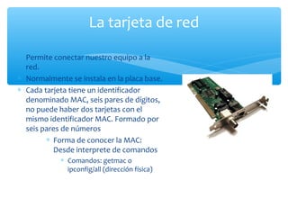 ∗ Permite conectar nuestro equipo a la
red.
∗ Normalmente se instala en la placa base.
∗ Cada tarjeta tiene un identificador
denominado MAC, seis pares de dígitos,
no puede haber dos tarjetas con el
mismo identificador MAC. Formado por
seis pares de números
∗ Forma de conocer la MAC:
Desde interprete de comandos
∗ Comandos: getmac o
ipconfig/all (dirección física)
La tarjeta de red
 