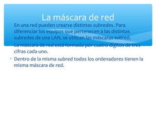 ∗ En una red pueden crearse distintas subredes. Para
diferenciar los equipos que pertenecen a las distintas
subredes de una LAN, se utilizan las máscaras subred.
∗ La máscara de red está formada por cuatro dígitos de tres
cifras cada uno.
∗ Dentro de la misma subred todos los ordenadores tienen la
misma máscara de red.
La máscara de red
 