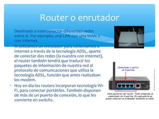 Router o enrutador
∗ Destinado a interconectar diferentes redes
  entre sí. Por ejemplo, una LAN con una WAN o
  con Internet.
∗ Si utilizamos un enrutador para conectarnos a
  Internet a través de la tecnología ADSL, aparte
  de conectar dos redes (la nuestra con Internet),
  el router también tendrá que traducir los
  paquetes de información de nuestra red al
  protocolo de comunicaciones que utiliza la
  tecnología ADSL, función que antes realizaban
  los modem.
∗ Hoy en día los routers incorporan tecnología WI-
  FI, para conectar portátiles. También disponen
  de más de un puerto de conexión, lo que les
  convierte en switchs.
 