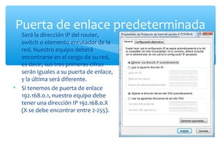 Puerta de enlace predeterminada
•   Será la dirección IP del router,
    switch o elemento enrutador de la
    red. Nuestro equipo deberá
    encontrarse en el rango de su red,
    es decir, sus tres primeras cifras
    serán iguales a su puerta de enlace,
    y la última será diferente.
•   Si tenemos de puerta de enlace
    192.168.0.1, nuestro equipo debe
    tener una dirección IP 192.168.0.X
    (X se debe encontrar entre 2-255).
 