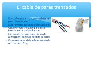 El cable de pares trenzados

∗ Es el cable más utilizado actualmente
  para redes locales.
∗ Está formado por cuatro pares de hilos.
  Cada par está trenzado para evitar
  interferencias radioeléctricas.
∗ Los problemas que presenta son la
  atenuación, que es la pérdida de señal.
∗ En los extremos del cable es necesario
  un conector, RJ-45.
 