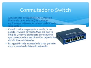 Conmutador o Switch
∗ Almacena las direcciones MAC (Dirección
  física de la tarjeta de red) de todos los
  equipos que están conectados a cada uno de
  sus puertos.
∗ Cuando recibe un paquete a través de un
  puerto, revisa la dirección MAC a la que va
  dirigido y reenvía el paquete por el puerto
  que corresponde a esa dirección, dejando los
  demás libres de tránsito.
∗ Esta gestión más avanzada de la red permite
  mayor tránsito de datos sin saturarla.
 