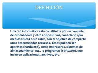 DEFINICIÓN



Una red informática está constituida por un conjunto
de ordenadores y otros dispositivos, conectados por
medios físicos o sin cable, con el objetivo de compartir
unos determinados recursos. Éstos pueden ser
aparatos (hardware), como impresoras, sistemas de
almacenamiento, etc., o programas (software), que
incluyen aplicaciones, archivos, etc.
 