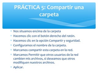 PRÁCTICA 5: Compartir una
            carpeta

∗ Nos situamos encima de la carpeta
∗ Hacemos clic con el botón derecho del ratón.
∗ Hacemos clic en la opción Compartir y seguridad.
∗ Configuramos el nombre de la carpeta.
∗ Marcamos compartir esta carpeta en la red.
∗ Marcamos Permitir que otros usuarios de la red
  cambien mis archivos, si deseamos que otros
  modifiquen nuestros archivos.
∗ Aplicar.
 