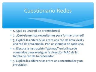 Cuestionario Redes


∗ 1. ¿Qué es una red de ordenadores?
∗ 2. ¿Qué elementos necesitamos para formar una red?
∗ 3. Explica las diferencias entre una red de área local y
  una red de área amplia. Pon un ejemplo de cada una.
∗ 4. Ejecuta la instrucción “getmac” en la línea de
  comandos para averiguar la dirección MAC de la
  tarjeta de red de tu ordenador
∗ 5. Explica las diferencias entre un concentrador y un
  enrutador.
 