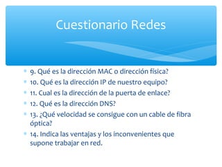 Cuestionario Redes


∗ 9. Qué es la dirección MAC o dirección física?
∗ 10. Qué es la dirección IP de nuestro equipo?
∗ 11. Cual es la dirección de la puerta de enlace?
∗ 12. Qué es la dirección DNS?
∗ 13. ¿Qué velocidad se consigue con un cable de fibra
  óptica?
∗ 14. Indica las ventajas y los inconvenientes que
  supone trabajar en red.
 
