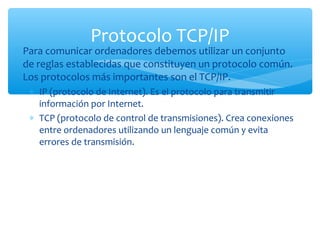 Protocolo TCP/IP
∗ Para comunicar ordenadores debemos utilizar un conjunto
  de reglas establecidas que constituyen un protocolo común.
  Los protocolos más importantes son el TCP/IP.
   ∗ IP (protocolo de Internet). Es el protocolo para transmitir
     información por Internet.
   ∗ TCP (protocolo de control de transmisiones). Crea conexiones
     entre ordenadores utilizando un lenguaje común y evita
     errores de transmisión.
 