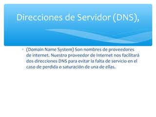 Direcciones de Servidor (DNS),


 ∗ (Domain Name System) Son nombres de proveedores
   de internet. Nuestro proveedor de Internet nos facilitará
   dos direcciones DNS para evitar la falta de servicio en el
   caso de perdida o saturación de una de ellas.
 