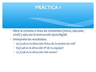 PRÁCTICA 1



∗ Abre la consola o línea de comandos (Inicio, ejecutar,
  cmd) y ejecuta la instrucción ipconfig/all.
∗ Interpreta los resultados.
  ∗ a) ¿Cuál es la dirección física de la tarjeta de red?
  ∗ b)¿Cuál es la dirección IP de tu equipo?
  ∗ c) ¿Cuál es la dirección del router?
 