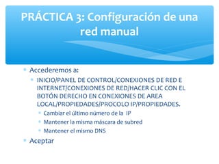 PRÁCTICA 3: Configuración de una
          red manual


∗ Accederemos a:
  ∗ INICIO/PANEL DE CONTROL/CONEXIONES DE RED E
    INTERNET/CONEXIONES DE RED/HACER CLIC CON EL
    BOTÓN DERECHO EN CONEXIONES DE AREA
    LOCAL/PROPIEDADES/PROCOLO IP/PROPIEDADES.
    ∗ Cambiar el último número de la IP
    ∗ Mantener la misma máscara de subred
    ∗ Mantener el mismo DNS
∗ Aceptar
 