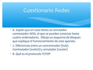 Cuestionario Redes


∗ 6. Supón que en casa tienes un enrutador-
  conmutador ADSL al que se pueden conectar hasta
  cuatro ordenadores. Dibuja un esquema de bloques
  que explique el funcionamiento de este aparato.
∗ 7. Diferencias entre un concentrador (hub).
  Conmutador (switch) y enrutador (router)
∗ 8. Qué es el protocolo TCP/IP
 
